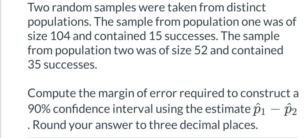 Two random samples were taken from distinct
populations. The sample from population one was of
size 104 and contained 15 successes. The sample
from population two was of size 52 and contained
35 successes.
Compute the margin of error required to construct a
90% confidence interval using the estimate p1 - p2
. Round your answer to three decimal places.