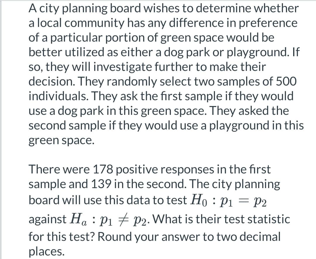 A city planning board wishes to determine whether
a local community has any difference in preference
of a particular portion of green space would be
better utilized as either a dog park or playground. If
so, they will investigate further to make their
decision. They randomly select two samples of 500
individuals. They ask the first sample if they would
use a dog park in this green space. They asked the
second sample if they would use a playground in this
green space.
There were 178 positive responses in the first
sample and 139 in the second. The city planning
board will use this data to test Ho: P₁ = P2
against Ha P₁ P2. What is their test statistic
for this test? Round your answer to two decimal
places.