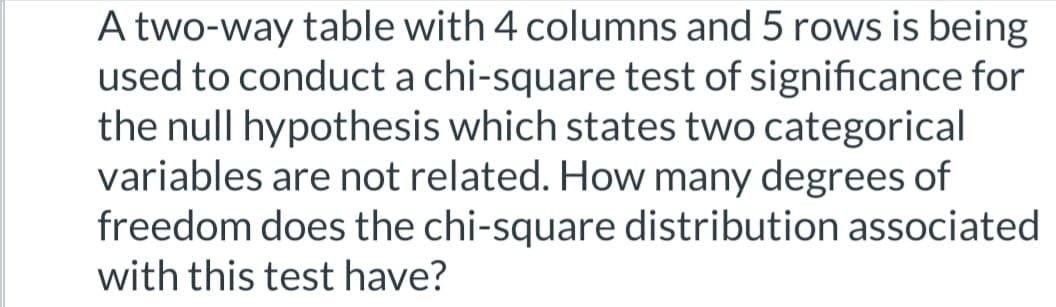 A two-way table with 4 columns and 5 rows is being
used to conduct a chi-square test of significance for
the null hypothesis which states two categorical
variables are not related. How many degrees of
freedom does the chi-square distribution associated
with this test have?