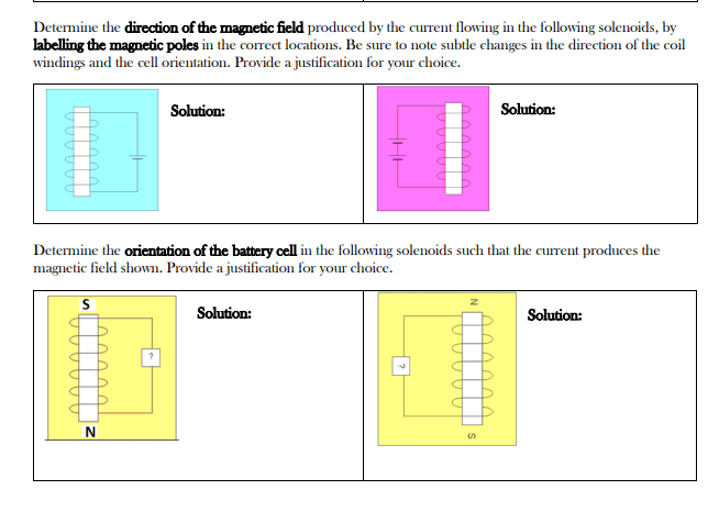 Determine the direction of the magnetic field produced by the current flowing in the following solenoids, by
labelling the magnetic poles in the correct locations. Be sure to note subtle changes in the direction of the coil
windings and the cell orientation. Provide a justification for your choice.
Solution:
N
Determine the orientation of the battery cell in the following solenoids such that the current produces the
magnetic field shown. Provide a justification for your choice.
S
Solution:
| ?|
Solution:
S
Solution: