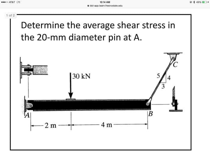 00 AT&T LTE
10:14 AM
e* 49% D+
a bbl-app.learn.fresnostate.edu
1 of 2
Determine the average shear stress in
the 20-mm diameter pin at A.
|30 kN
5
3
\B
2 m
- 4 m
