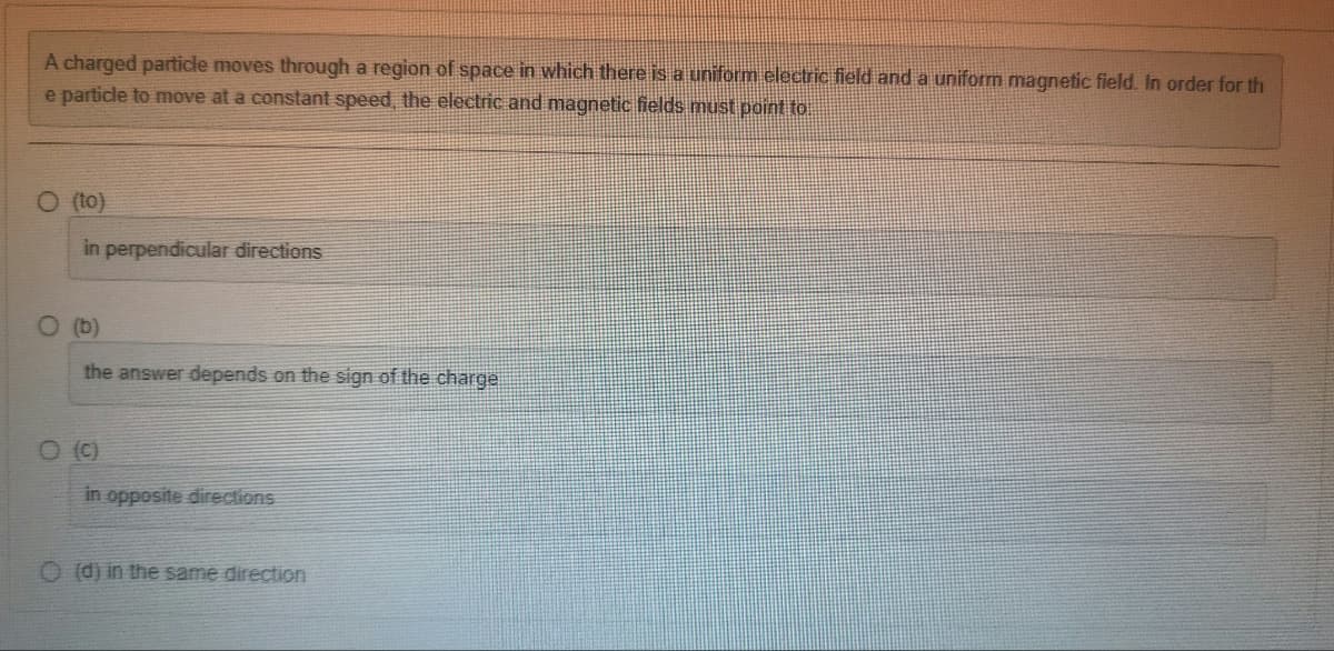 A charged particle moves through a region of space in which there is a uniform electric field and a uniform magnetic field. In order for th
e particle to move at a constant speed, the electric and magnetic fields must point to
O (to)
in perpendicular directions
O (b)
the answer depends on the sign of the charge
0 (0)
in opposite directions
(d) in the same direction