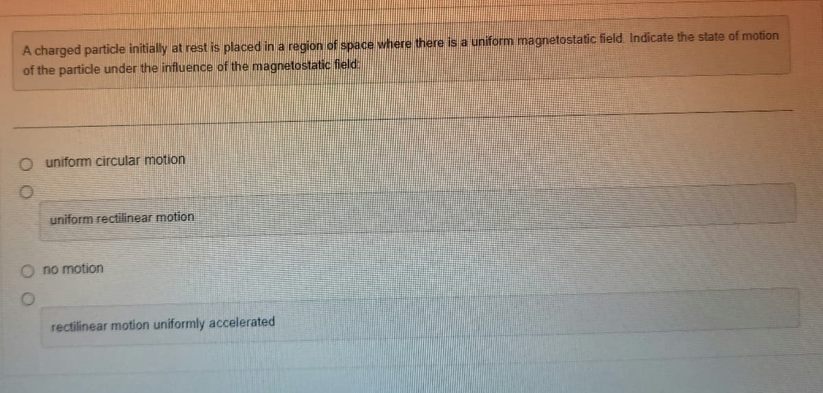 A charged particle initially at rest is placed in a region of space where there is a uniform magnetostatic field. Indicate the state of motion
of the particle under the influence of the magnetostatic field.
O uniform circular motion
uniform rectilinear motion
Ono motion
rectilinear motion uniformly accelerated