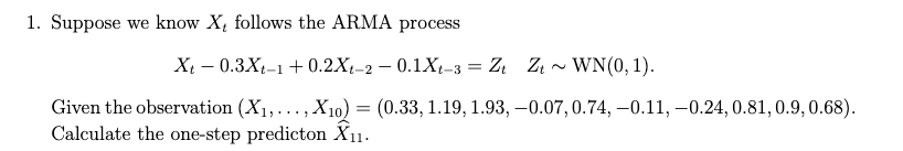 1. Suppose we know X, follows the ARMA process
Xi – 0.3X-1+ 0.2X-2 – 0.1Xt-3 = Zt
Zi - WN(0, 1).
t-2-
Given the observation (X1,..., X10) = (0.33, 1.19, 1.93, –0.07, 0.74, –0.11, –0.24, 0.81, 0.9, 0.68).
Calculate the one-step predicton X11.
