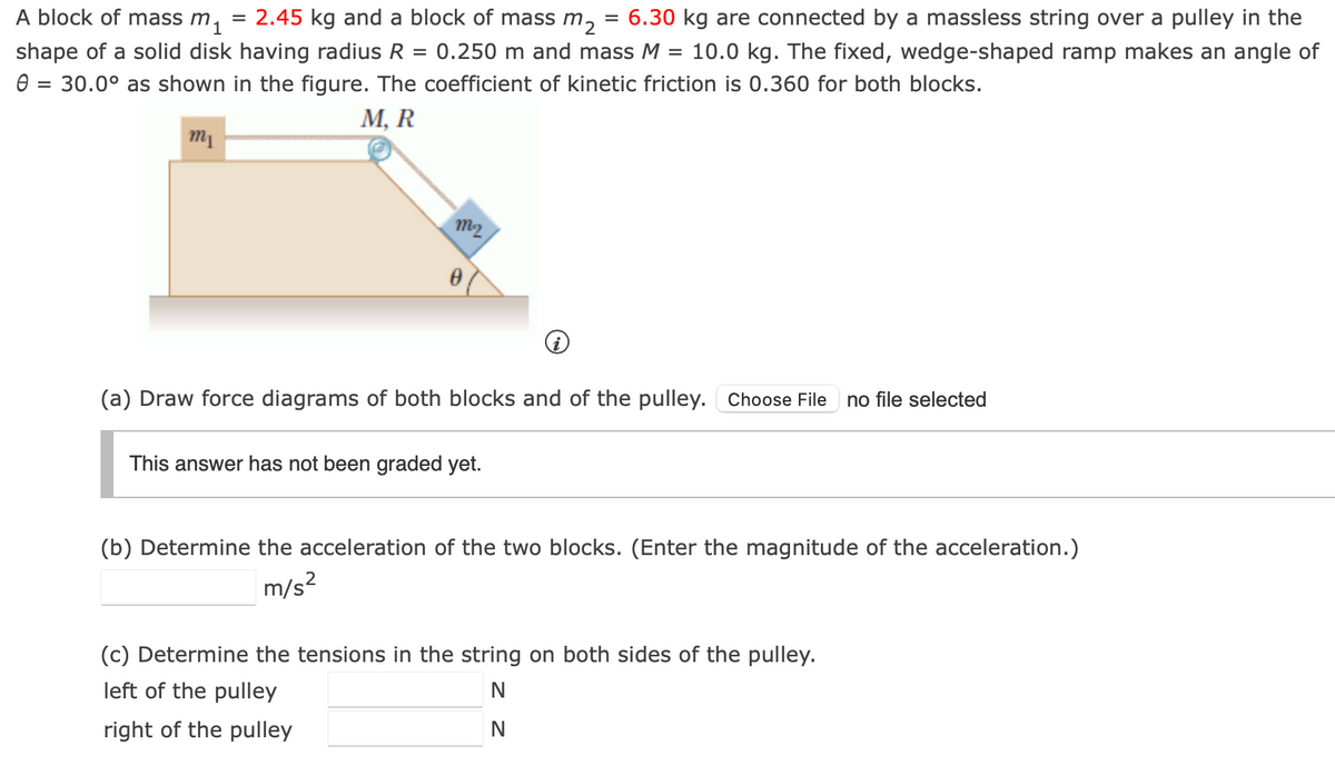 A block of mass m₁
=
2.45 kg and a block of mass m₂
=
6.30 kg are connected by a massless string over a pulley in the
shape of a solid disk having radius R = 0.250 m and mass M = 10.0 kg. The fixed, wedge-shaped ramp makes an angle of
0 = 30.0° as shown in the figure. The coefficient of kinetic friction is 0.360 for both blocks.
m₁
M, R
m2
(a) Draw force diagrams of both blocks and of the pulley. Choose File no file selected
This answer has not been graded yet.
(b) Determine the acceleration of the two blocks. (Enter the magnitude of the acceleration.)
m/s²
(c) Determine the tensions in the string on both sides of the pulley.
left of the pulley
right of the pulley
N
N