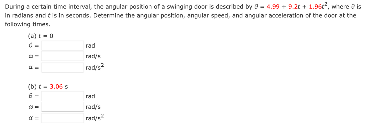 During a certain time interval, the angular position of a swinging door is described by 0 = 4.99 + 9.2t + 1.96t², where e is
in radians and t is in seconds. Determine the angular position, angular speed, and angular acceleration of the door at the
following times.
(a) t = 0
Ꮎ
=
W =
απ
rad
rad/s
rad/s²
(b) t = 3.06 s
Ө
=
W =
απ
rad
rad/s
rad/s²