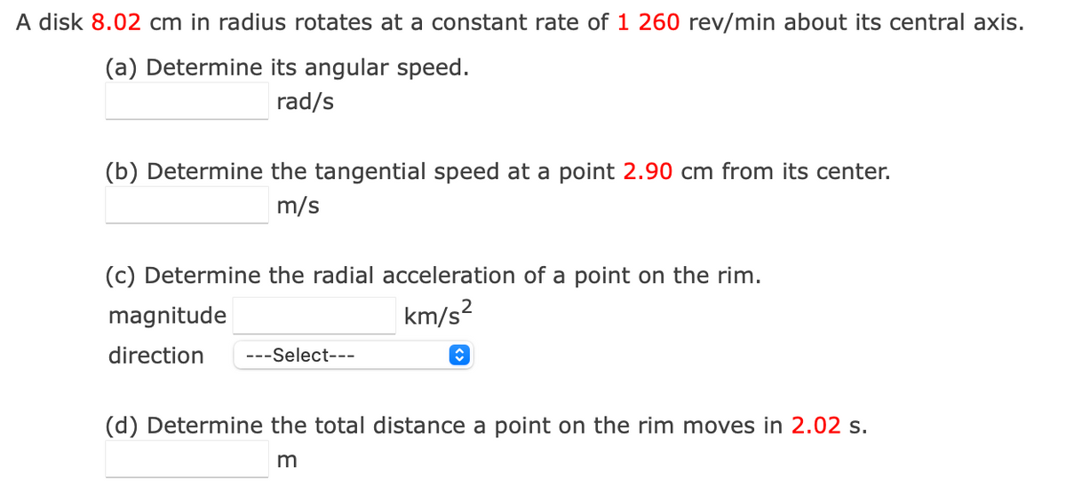 A disk 8.02 cm in radius rotates at a constant rate of 1 260 rev/min about its central axis.
(a) Determine its angular speed.
rad/s
(b) Determine the tangential speed at a point 2.90 cm from its center.
m/s
(c) Determine the radial acceleration of a point on the rim.
magnitude
km/s²
direction ---Select---
(d) Determine the total distance a point on the rim moves in 2.02 s.
m