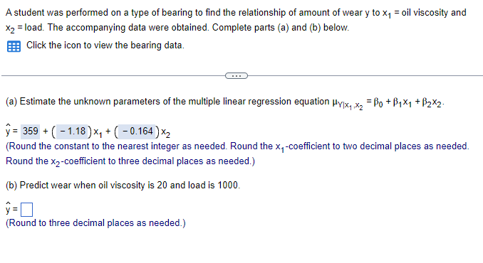 A student was performed on a type of bearing to find the relationship of amount of wear y to x₁ = oil viscosity and
x2 = load. The accompanying data were obtained. Complete parts (a) and (b) below.
Click the icon to view the bearing data.
(a) Estimate the unknown parameters of the multiple linear regression equation μylx1,x2 = Po +B1x1 + B2x2
y= 359 + (-1.18)x+(-0.164) ×2
(Round the constant to the nearest integer as needed. Round the x₁-coefficient to two decimal places as needed.
Round the X2-coefficient to three decimal places as needed.)
(b) Predict wear when oil viscosity is 20 and load is 1000.
ŷ = ☐
(Round to three decimal places as needed.)