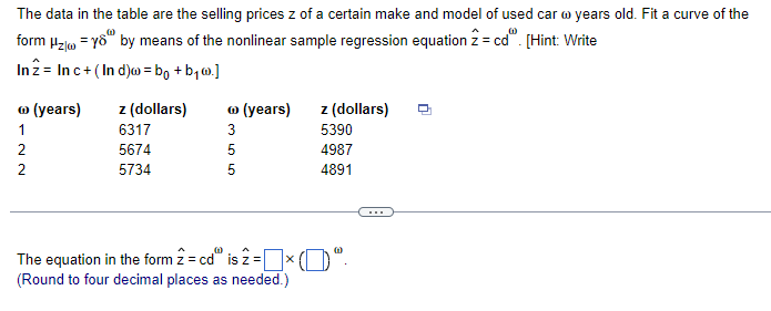 The data in the table are the selling prices z of a certain make and model of used car w years old. Fit a curve of the
form μ₂ = 8 by means of the nonlinear sample regression equation 2 = cdº. [Hint: Write
In 2 Inc+ (Ind)w = bo+b₁w.]
(years)
z (dollars) Ⓡ (years)
z (dollars)
1
6317
22
5674
5734
355
5390
5
4987
5
4891
00
The equation in the form z = cd" is 2 = ☐ ☑
'0"
(Round to four decimal places as needed.)