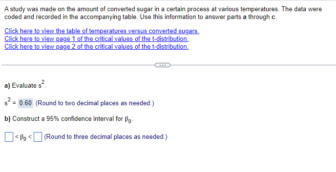 A study was made on the amount of converted sugar in a certain process at various temperatures. The data were
coded and recorded in the accompanying table. Use this information to answer parts a through c.
Click here to view the table of temperatures versus converted sugars.
Click here to view page 1 of the critical values of the t-distribution.
Click here to view page 2 of the critical values of the t-distribution.
a) Evaluate s².
s² = 0.60 (Round to two decimal places as needed.)
b) Construct a 95% confidence interval for Bo
<Bo
<
(Round to three decimal places as needed.)