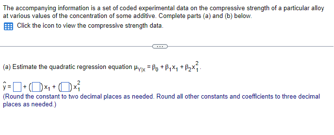 The accompanying information is a set of coded experimental data on the compressive strength of a particular alloy
at various values of the concentration of some additive. Complete parts (a) and (b) below.
Click the icon to view the compressive strength data.
(a) Estimate the quadratic regression equation μyx = ẞ0 +ẞ₁×₁ +ẞ₂x²₁
ŷ = ] + (1) ×₁ + (1)×
(Round the constant to two decimal places as needed. Round all other constants and coefficients to three decimal
places as needed.)