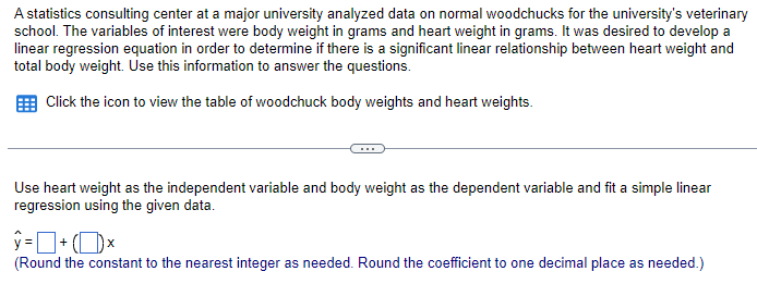 A statistics consulting center at a major university analyzed data on normal woodchucks for the university's veterinary
school. The variables of interest were body weight in grams and heart weight in grams. It was desired to develop a
linear regression equation in order to determine if there is a significant linear relationship between heart weight and
total body weight. Use this information to answer the questions.
Click the icon to view the table of woodchuck body weights and heart weights.
Use heart weight as the independent variable and body weight as the dependent variable and fit a simple linear
regression using the given data.
(Round the constant to the nearest integer as needed. Round the coefficient to one decimal place as needed.)