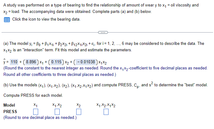 A study was performed on a type of bearing to find the relationship of amount of weary to x₁ = oil viscosity and
x2 = load. The accompanying data were obtained. Complete parts (a) and (b) below.
Click the icon to view the bearing data.
(a) The model y₁ = ẞ0 + ẞ1×11 + ẞ2×2i+ẞ12x11x2i+, for i = 1, 2, ..., 6 may be considered to describe the data. The
X1X2 is an "interaction" term. Fit this model and estimate the parameters.
ŷ= 110 + ( 8.896) ×₁ + (0.115) x2 + ( − 0.01038)×1×2
(Round the constant to the nearest integer as needed. Round the x₁x2-coefficient to five decimal places as needed.
Round all other coefficients to three decimal places as needed.)
(b) Use the models (x1). (×1.X2), (X2), (X1,X2,X1×2) and compute PRESS, Cp, and s² to determine the "best" model.
Compute PRESS for each model.
Model
PRESS
x1
x1,x2
A
x2
X1 X2 X1 X2
(Round to one decimal place as needed.)