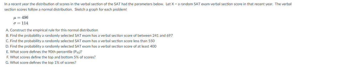In a recent year the distribution of scores in the verbal section of the SAT had the parameters below. Let X = a random SAT exam verbal section score in that recent year. The verbal
section scores follow a normal distribution. Sketch a graph for each problem!
=496
σ = 114
A. Construct the empirical rule for this normal distribution
B. Find the probability a randomly selected SAT exam has a verbal section score of between 241 and 697
C. Find the probability a randomly selected SAT exam has a verbal section score less than 550
D. Find the probability a randomly selected SAT exam has a verbal section score of at least 400
E. What score defines the 90th percentile (P90)?
F. What scores define the top and bottom 5% of scores?
G. What score defines the top 1% of scores?