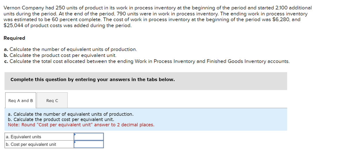 Vernon Company had 250 units of product in its work in process inventory at the beginning of the period and started 2,100 additional
units during the period. At the end of the period, 790 units were in work in process inventory. The ending work in process inventory
was estimated to be 60 percent complete. The cost of work in process inventory at the beginning of the period was $6,280, and
$25,044 of product costs was added during the period.
Required
a. Calculate the number of equivalent units of production.
b. Calculate the product cost per equivalent unit.
c. Calculate the total cost allocated between the ending Work in Process Inventory and Finished Goods Inventory accounts.
Complete this question by entering your answers in the tabs below.
Req A and B
Req C
a. Calculate the number of equivalent units of production.
b. Calculate the product cost per equivalent unit.
Note: Round "Cost per equivalent unit" answer to 2 decimal places.
a. Equivalent units
b. Cost per equivalent unit