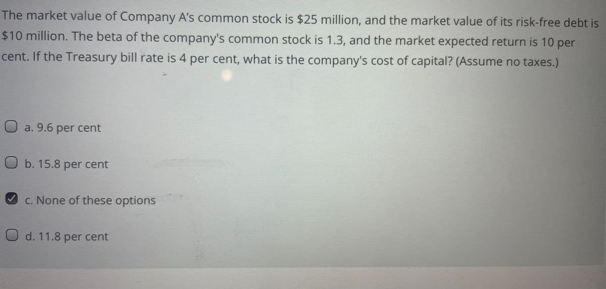 The market value of Company A's common stock is $25 million, and the market value of its risk-free debt is
$10 million. The beta of the company's common stock is 1.3, and the market expected return is 10 per
cent. If the Treasury bill rate is 4 per cent, what is the company's cost of capital? (Assume no taxes.)
O a. 9.6 per cent
O b. 15.8 per cent
V C. None of these options
O d. 11.8 per cent
