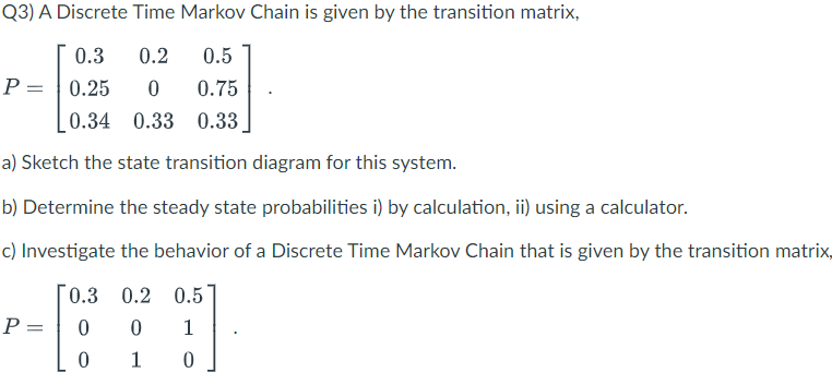 Q3) A Discrete Time Markov Chain is given by the transition matrix,
0.3
0.2
0.5
P = | 0.25
0.75
0.34 0.33 0.33
a) Sketch the state transition diagram for this system.
b) Determine the steady state probabilities i) by calculation, ii) using a calculator.
c) Investigate the behavior of a Discrete Time Markov Chain that is given by the transition matrix,
0.3 0.2 0.5
P =
1
1

