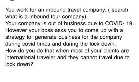 You work for an inbound travel company. ( search
what is a inbound tour company)
Your company is out of business due to COVID- 19.
However your boss asks you to come up with a
strategy to generate business for the company
during covid times and during the lock down.
How do you do that when most of your clients are
international traveler and they cannot travel due to
lock down?
