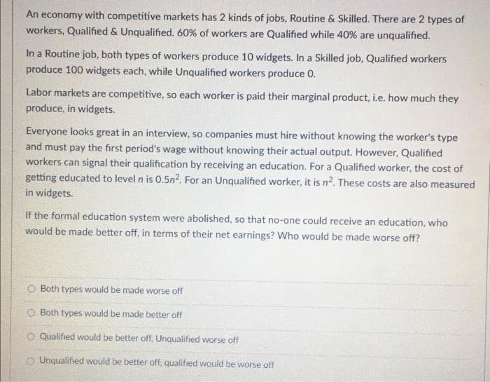 An economy with competitive markets has 2 kinds of jobs, Routine & Skilled. There are 2 types of
workers, Qualified & Unqualified. 60% of workers are Qualified while 40% are unqualified.
In a Routine job, both types of workers produce 10 widgets. In a Skilled job, Qualified workers
produce 100 widgets each, while Unqualified workers produce 0.
Labor markets are competitive, so each worker is paid their marginal product, i.e. how much they
produce, in widgets.
Everyone looks great in an interview, so companies must hire without knowing the worker's type
and must pay the first period's wage without knowing their actual output. However, Qualified
workers can signal their qualification by receiving an education. For a Qualified worker, the cost of
getting educated to level n is 0.5n2. For an Unqualified worker, it is n2. These costs are also measured
in widgets.
If the formal education system were abolished, so that no-one could receive an education, who
would be made better off, in terms of their net earnings? Who would be made worse off?
O Both types would be made worse off
Both types would be made better off
O Qualified would be better off, Unqualified worse off
O Unqualified would be better off, qualified would be worse off
