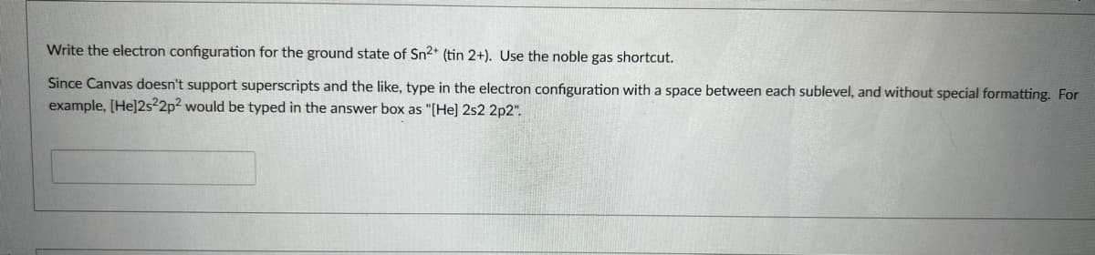Write the electron configuration for the ground state of Sn2* (tin 2+). Use the noble gas shortcut.
Since Canvas doesn't support superscripts and the like, type in the electron configuration with a space between each sublevel, and without special formatting. For
example, [He]2s22p² would be typed in the answer box as "(He] 2s2 2p2".
