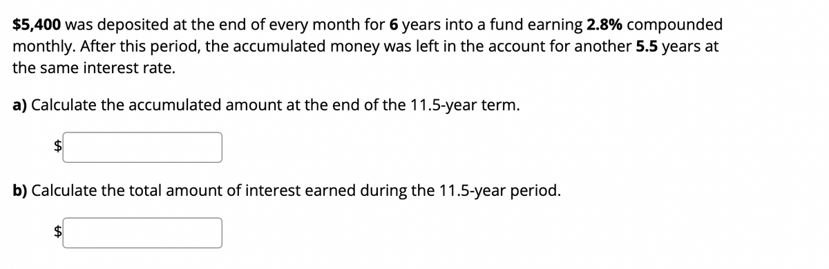 $5,400 was deposited at the end of every month for 6 years into a fund earning 2.8% compounded
monthly. After this period, the accumulated money was left in the account for another 5.5 years at
the same interest rate.
a) Calculate the accumulated amount at the end of the 11.5-year term.
b) Calculate the total amount of interest earned during the 11.5-year period.