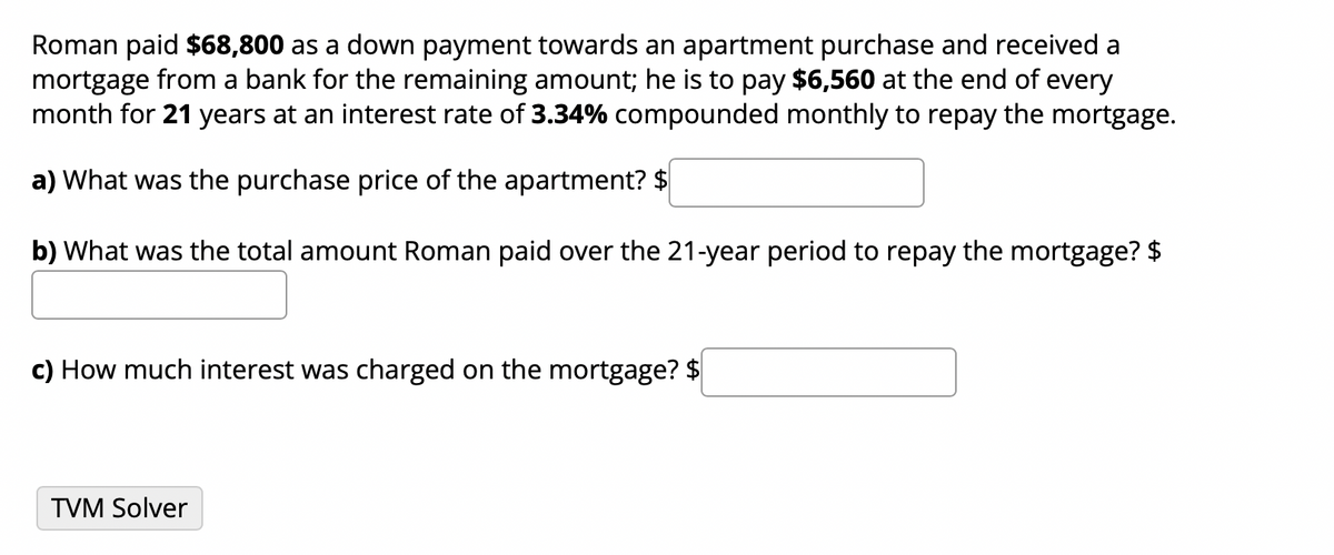 Roman paid $68,800 as a down payment towards an apartment purchase and received a
mortgage from a bank for the remaining amount; he is to pay $6,560 at the end of every
month for 21 years at an interest rate of 3.34% compounded monthly to repay the mortgage.
a) What was the purchase price of the apartment? $
b) What was the total amount Roman paid over the 21-year period to repay the mortgage? $
c) How much interest was charged on the mortgage? $
TVM Solver