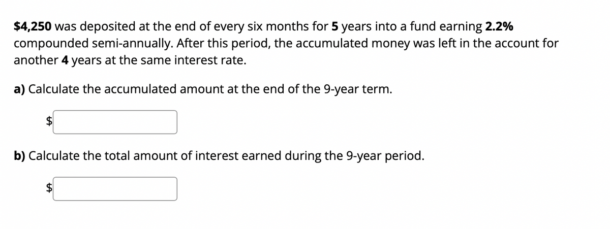 $4,250 was deposited at the end of every six months for 5 years into a fund earning 2.2%
compounded semi-annually. After this period, the accumulated money was left in the account for
another 4 years at the same interest rate.
a) Calculate the accumulated amount at the end of the 9-year term.
$
b) Calculate the total amount of interest earned during the 9-year period.