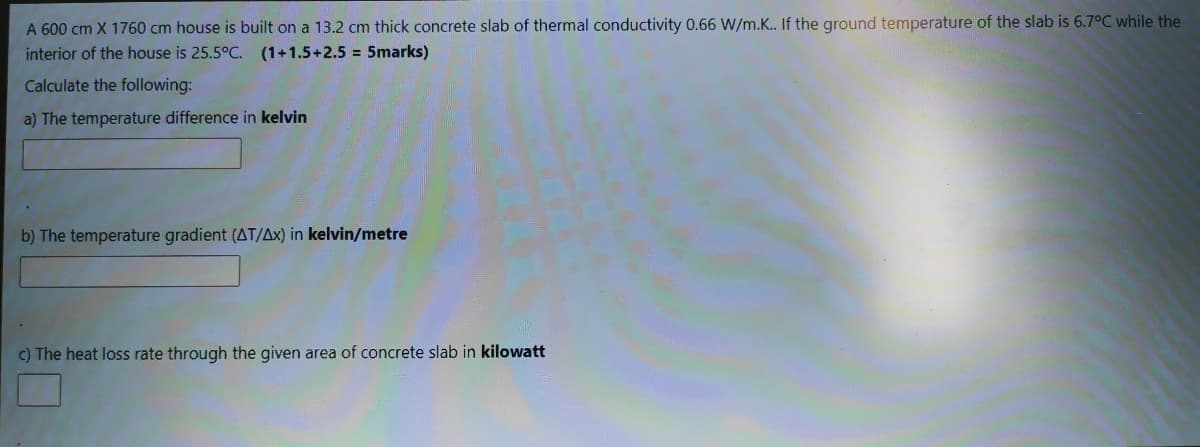 A 600 cm X 1760 cm house is built on a 13.2 cm thick concrete slab of thermal conductivity 0.66 W/m.K.. If the ground temperature of the slab is 6.7°C while the
interior of the house is 25.5°C. (1+1.5+2.5 = 5marks)
Calculate the following:
a) The temperature difference in kelvin
b) The temperature gradient (AT/Ax) in kelvin/metre
c) The heat loss rate through the given area of concrete slab in kilowatt
