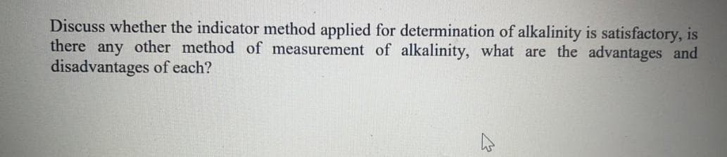 Discuss whether the indicator method applied for determination of alkalinity is satisfactory, is
there any other method of measurement of alkalinity, what are the advantages and
disadvantages of each?
