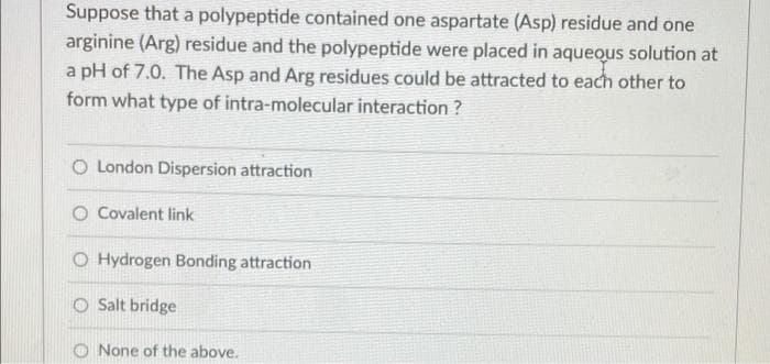 Suppose that a polypeptide contained one aspartate (Asp) residue and one
arginine (Arg) residue and the polypeptide were placed in aquequs solution at
a pH of 7.0. The Asp and Arg residues could be attracted to each other to
form what type of intra-molecular interaction ?
London Dispersion attraction
O Covalent link
O Hydrogen Bonding attraction
O Salt bridge
O None of the above.
