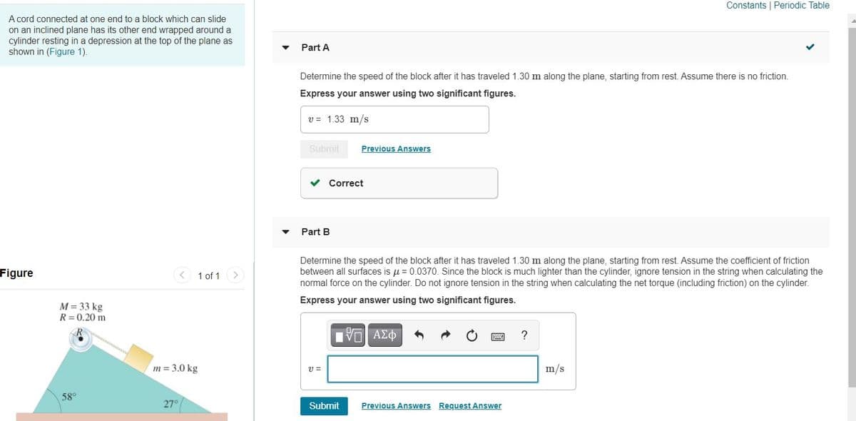 Constants | Periodic Table
A cord connected at one end to a block which can slide
on an inclined plane has its other end wrapped around a
cylinder resting in a depression at the top of the plane as
shown in (Figure 1).
Part A
Determine the speed of the block after it has traveled 1.30 m along the plane, starting from rest. Assume there is no friction.
Express your answer using two significant figures.
v = 1.33 m/s
Submit
Previous Answers
v Correct
Part B
Determine the speed of the block after it has traveled 1.30 m along the plane, starting from rest. Assume the coefficient of friction
between all surfaces is u = 0.0370. Since the block is much lighter than the cylinder, ignore tension in the string when calculating the
normal force on the cylinder. Do not ignore tension in the string when calculating the net torque (including friction) on the cylinder.
Figure
1 of 1
Express your answer using two significant figures.
M = 33 kg
R=0.20 m
VO AEO
?
m = 3.0 kg
m/s
58°
27°
Submit
Previous Answers Request Answer
