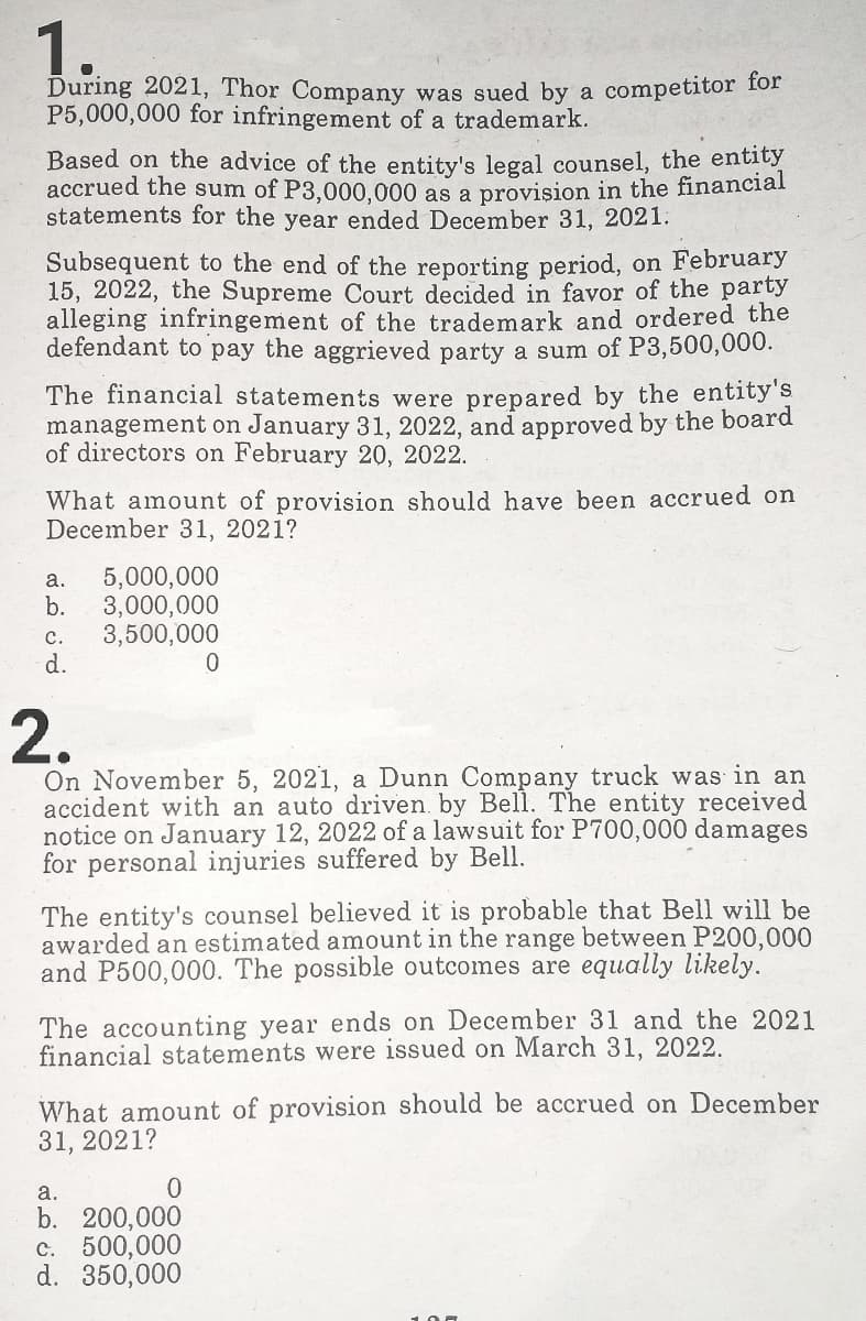 1.
During 2021, Thor Company was sued by a competitor for
P5,000,000 for infringement of a trademark.
Based on the advice of the entity's legal counsel, the entity
accrued the sum of P3,000,000 as a provişion in the financial
statements for the year ended December 31, 2021:
Subsequent to the end of the reporting period, on February
15, 2022, the Supreme Court decided in favor of the party
alleging infringement of the trademark and ordered the
defendant to pay the aggrieved party a sum of P3,500,000.
The financial statements were prepared by the entity's
management on January 31, 2022, and approved by the board
of directors on February 20, 2022.
What amount of provision should have been accrued on
December 31, 2021?
5,000,000
b.
а.
3,000,000
3,500,000
d.
с.
2.
On November 5, 2021, a Dunn Company truck was in an
accident with an auto driven. by Bell. The entity received
notice on January 12, 2022 of a lawsuit for P700,000 damages
for personal injuries suffered by Bell.
The entity's counsel believed it is probable that Bell will be
awarded an estimated amount in the range between P200,000
and P500,000. The possible outcomes are equally likely.
The accounting year ends on December 31 and the 2021
financial statements were issued on March 31, 2022.
What amount of provision should be accrued on December
31, 2021?
а.
b. 200,000
c. 500,000
d. 350,000
100
