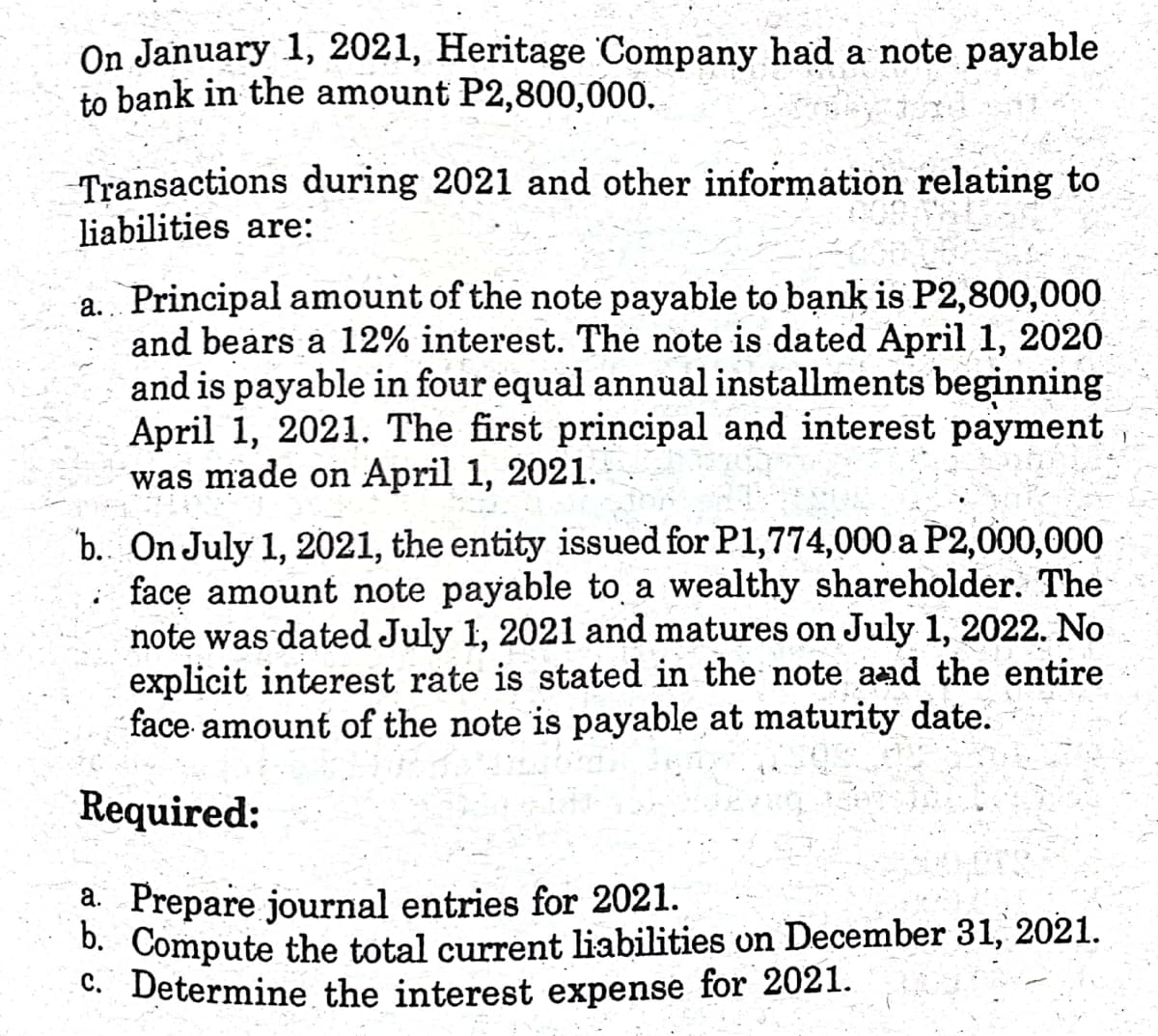 On January 1, 2021, Heritage Company had a note payable
to bank in the amount P2,800,000.
Transactions during 2021 and other information relating to
liabilities are:
a. Principal amount of the note payable to bạnk is P2,800,000
and bears a 12% interest. The note is dated April 1, 2020
and is payable in four equal annual installments beginning
April 1, 2021. The first principal and interest payment
was made on April 1, 2021.
b. On July 1, 2021, the entity issued for P1,774,000 a P2,000,000
: face amount note payable to a wealthy shareholder. The
note was dated July 1, 2021 and matures on July 1, 2022. No
explicit interest rate is stated in the note aad the entire
face amount of the note is payable at maturity date.
Required:
a. Prepare journal entries for 2021.
0. Compute the total current liabilities on December 31, 2021.
C. Determine the interest expense for 2021.
