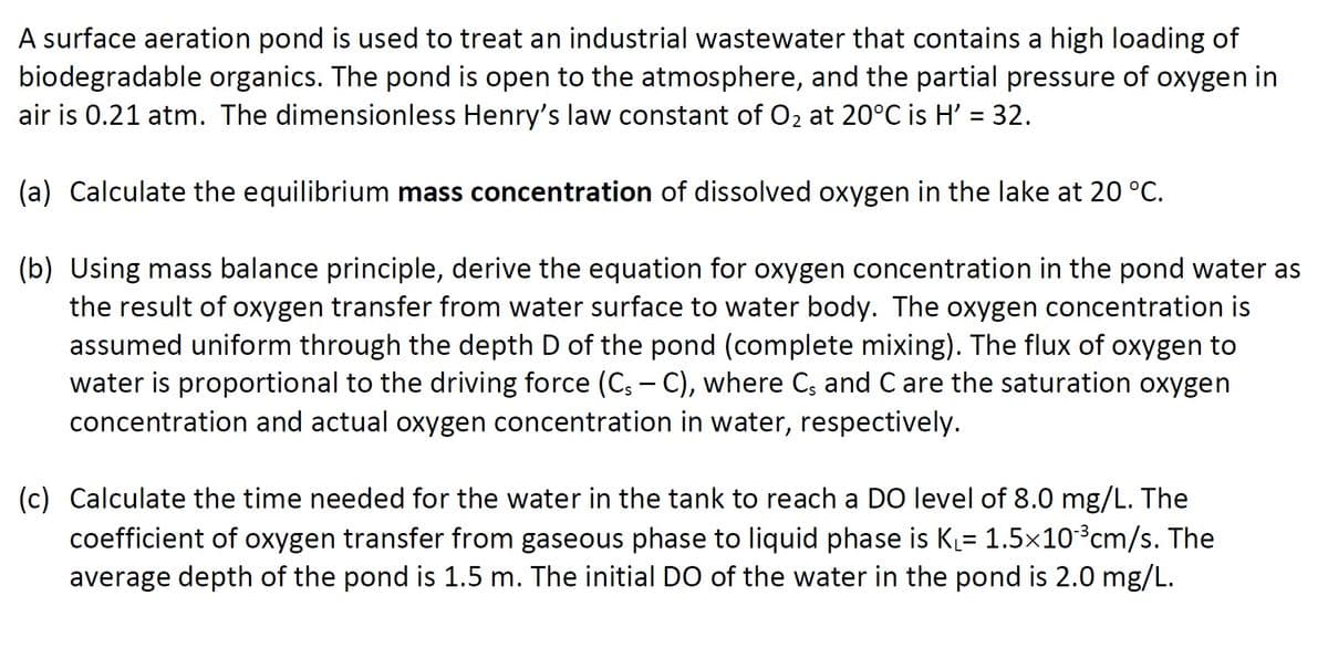 A surface aeration pond is used to treat an industrial wastewater that contains a high loading of
biodegradable organics. The pond is open to the atmosphere, and the partial pressure of oxygen in
air is 0.21 atm. The dimensionless Henry's law constant of O2 at 20°C is H' = 32.
(a) Calculate the equilibrium mass concentration of dissolved oxygen in the lake at 20 °C.
(b) Using mass balance principle, derive the equation for oxygen concentration in the pond water as
the result of oxygen transfer from water surface to water body. The oxygen concentration is
assumed uniform through the depth D of the pond (complete mixing). The flux of oxygen to
water is proportional to the driving force (C: - C), where C; and C are the saturation oxygen
concentration and actual oxygen concentration in water, respectively.
(c) Calculate the time needed for the water in the tank to reach a D0 level of 8.0 mg/L. The
coefficient of oxygen transfer from gaseous phase to liquid phase is K= 1.5x10³cm/s. The
average depth of the pond is 1.5 m. The initial DO of the water in the pond is 2.0 mg/L.
