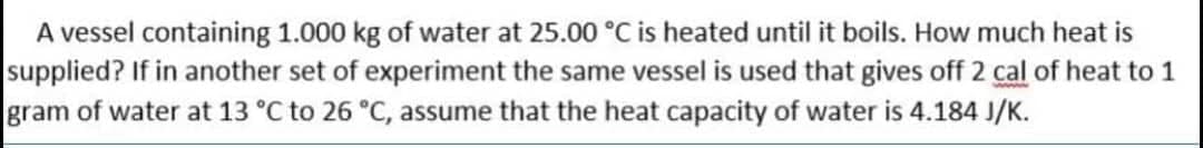 A vessel containing 1.000 kg of water at 25.00 °C is heated until it boils. How much heat is
supplied? If in another set of experiment the same vessel is used that gives off 2 cal of heat to 1
gram of water at 13 °C to 26 °C, assume that the heat capacity of water is 4.184 J/K.
