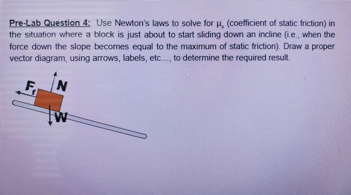 Pre-Lab Question 4: Use Newton's laws to solve for H. (coefficient of static friction) in
the situation where a block is just about to start sliding down an incline (i.e., when the
force down the slope becomes equal to the maximum of static friction) Draw a proper
vector diagram, using arrows, labels, etc.., to determine the required result.
F,
N
W
