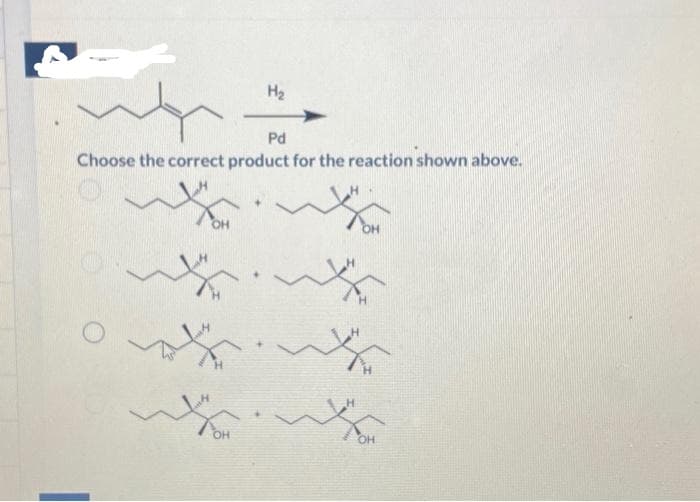 H₂
Pd
Choose the correct product for the reaction shown above.
O
~
w
W
OH