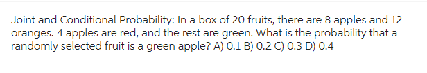 Joint and Conditional Probability: In a box of 20 fruits, there are 8 apples and 12
oranges. 4 apples are red, and the rest are green. What is the probability that a
randomly selected fruit is a green apple? A) 0.1 B) 0.2 C) 0.3 D) 0.4