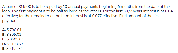A loan of $11500 is to be repaid by 10 annual payments beginning 6 months from the date of the
loan. The first payment is to be half as large as the others. For the first 3 1/2 years interest is at 0.04
effective; for the remainder of the term interest is at 0.077 effective. Find amount of the first
payment.
A. $ 790.01
B. $ 395.01
C. $ 3685.62
D. $ 1128.59
E. $ 2192.36