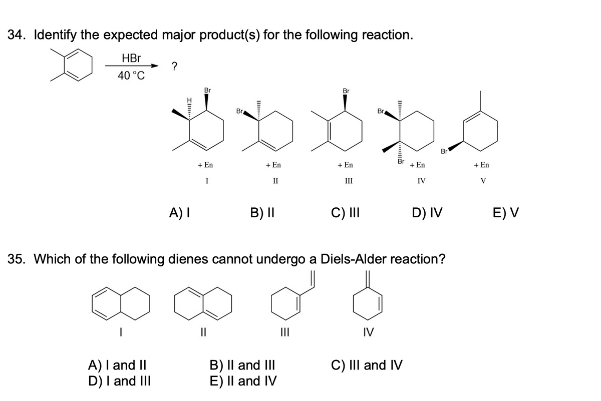 34. Identify the expected major product(s) for the following reaction.
HBr
40 °C
?
A) I and II
D) I and III
Ill
A) I
Br
+ En
I
Br
||
+ En
II
B) II
B) II and III
E) II and IV
Br
|||
+ En
III
C) III
Br
IV
Br
35. Which of the following dienes cannot undergo a Diels-Alder reaction?
+ En
C) III and IV
IV
Br
D) IV
+ En
V
E) V