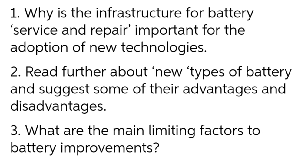 1. Why is the infrastructure for battery
'service and repair' important for the
adoption of new technologies.
2. Read further about 'new 'types of battery
and suggest some of their advantages and
disadvantages.
3. What are the main limiting factors to
battery improvements?
