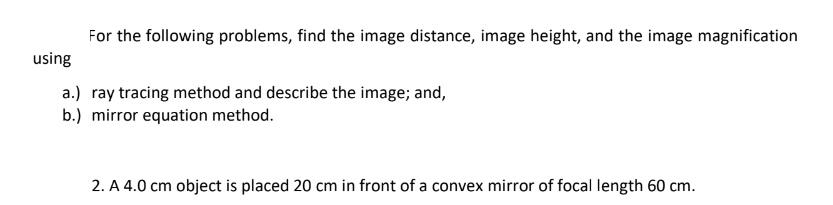 For the following problems, find the image distance, image height, and the image magnification
using
a.) ray tracing method and describe the image; and,
b.) mirror equation method.
2. A 4.0 cm object is placed 20 cm in front of a convex mirror of focal length 60 cm.