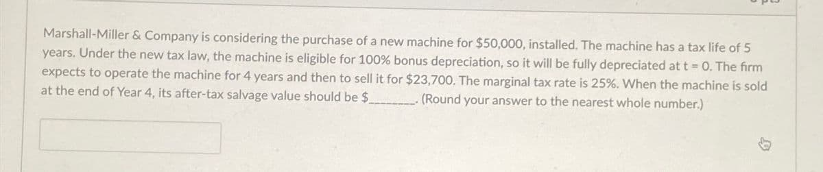 Marshall-Miller & Company is considering the purchase of a new machine for $50,000, installed. The machine has a tax life of 5
years. Under the new tax law, the machine is eligible for 100% bonus depreciation, so it will be fully depreciated at t = 0. The firm
expects to operate the machine for 4 years and then to sell it for $23,700. The marginal tax rate is 25%. When the machine is sold
at the end of Year 4, its after-tax salvage value should be $ ___. (Round your answer to the nearest whole number.)