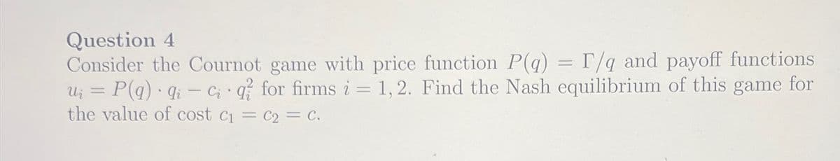 Question 4
Consider the Cournot game with price function P(q) = F/g and payoff functions
u = P(q) qi-ci q for firms i = 1,2. Find the Nash equilibrium of this game for
the value of cost c₁ = C2 = C.