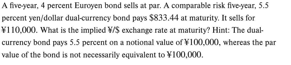 A five-year, 4 percent Euroyen bond sells at par. A comparable risk five-year, 5.5
percent yen/dollar dual-currency bond pays $833.44 at maturity. It sells for
¥110,000. What is the implied ¥/$ exchange rate at maturity? Hint: The dual-
currency bond pays 5.5 percent on a notional value of ¥100,000, whereas the par
value of the bond is not necessarily equivalent to ¥100,000.