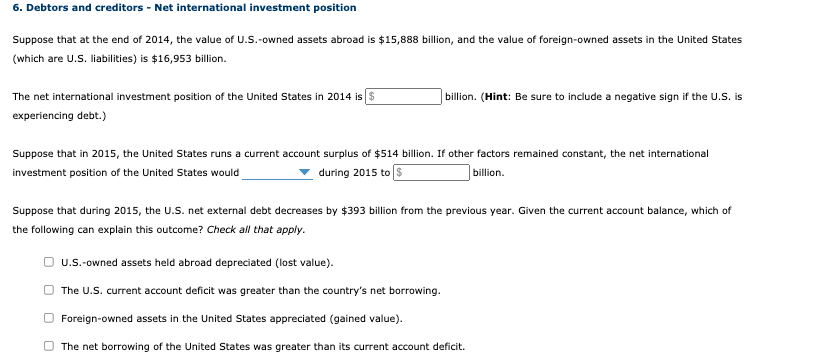 6. Debtors and creditors - Net international investment position
Suppose that at the end of 2014, the value of U.S.-owned assets abroad is $15,888 billion, and the value of foreign-owned assets in the United States
(which are U.S. liabilities) is $16,953 billion.
The net international investment position of the United States in 2014 is $
experiencing debt.)
billion. (Hint: Be sure to include a negative sign if the U.S. is
Suppose that in 2015, the United States runs a current account surplus of $514 billion. If other factors remained constant, the net international
investment position of the United States would
during 2015 to $
billion.
Suppose that during 2015, the U.S. net external debt decreases by $393 billion from the previous year. Given the current account balance, which of
the following can explain this outcome? Check all that apply.
U.S.-owned assets held abroad depreciated (lost value).
The U.S. current account deficit was greater than the country's net borrowing.
Foreign-owned assets in the United States appreciated (gained value).
The net borrowing of the United States was greater than its current account deficit.
