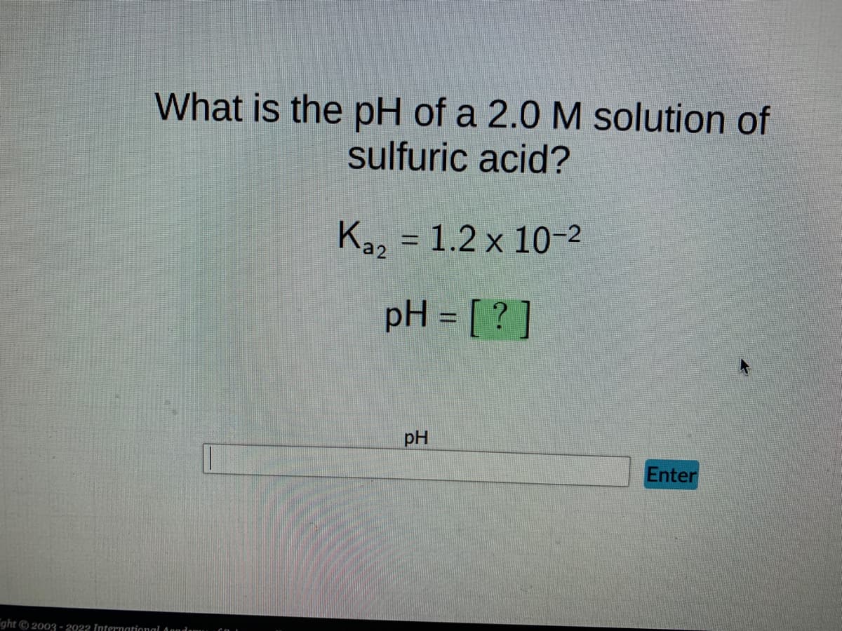 What is the pH of a 2.0 M solution of
sulfuric acid?
ght © 2003-2922 International Academ
Ka₂ = 1.2 x 10-²
a2
pH = [?]
pH
Enter