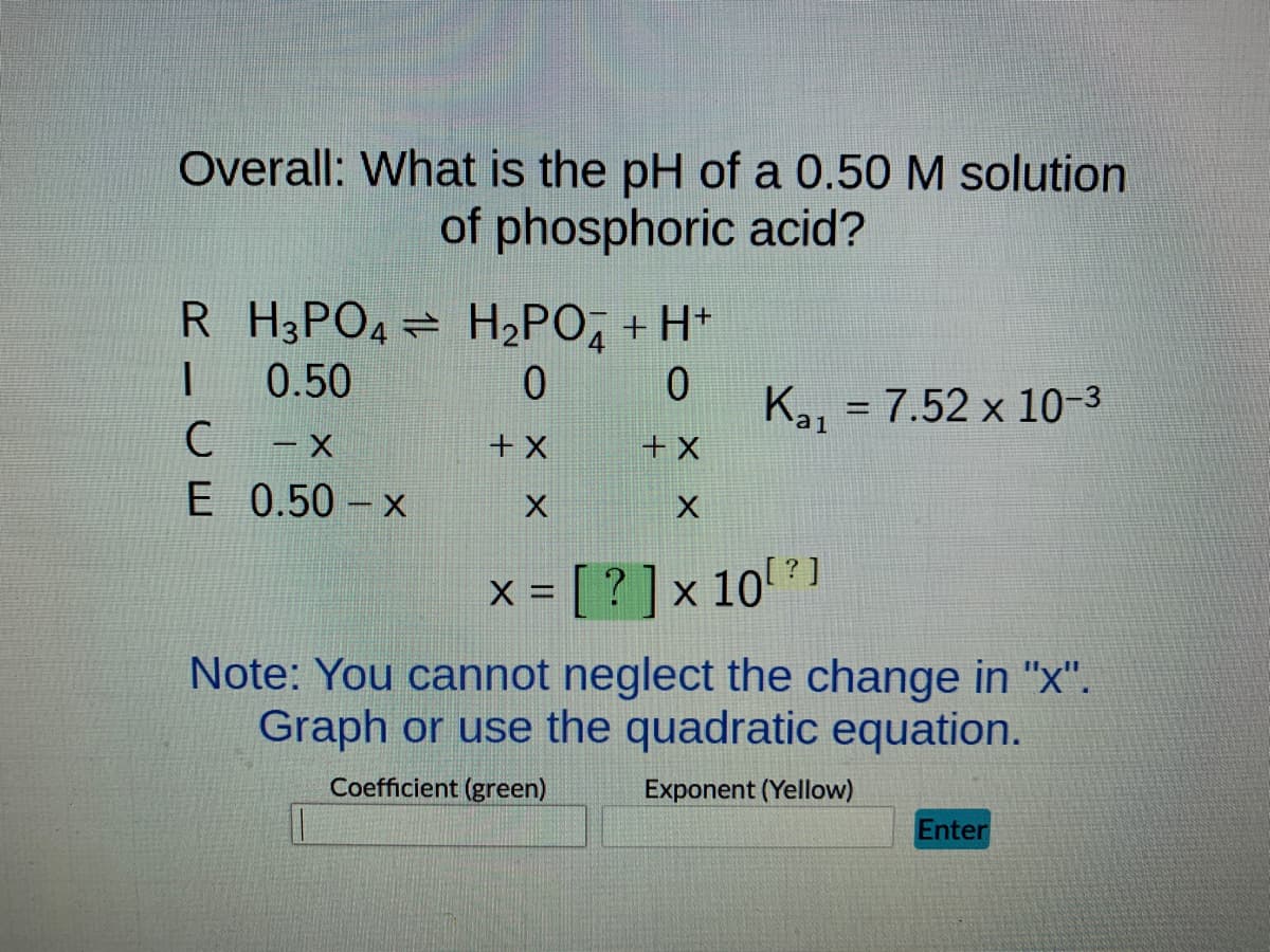Overall: What is the pH of a 0.50 M solution
of phosphoric acid?
R H3PO4 H₂PO + H+
I
0.50
0
0
-x
+ X
+ X
0.50-x
X
X
x = [?] × 10[?]
Note: You cannot neglect the change in "x".
Graph or use the quadratic equation.
Coefficient (green)
Exponent (Yellow)
C
E
Kal = 7.52 x 10-3
Enter