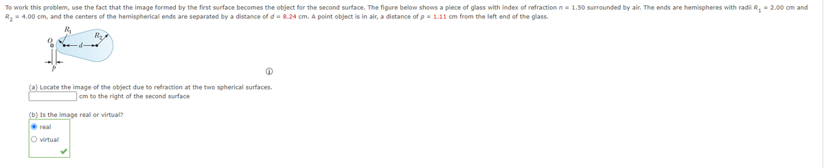 To work this problem, use the fact that the image formed by the first surface becomes the object for the second surface. The figure below shows a piece of glass with index of refraction n = 1.50 surrounded by air. The ends are hemispheres with radii R, = 2.00 cm and
R, = 4.00 cm, and the centers of the hemispherical ends are separated by a distance of d = 8.24 cm. A point object is in air, a distance of p = 1.11 cm from the left end of the glass.
R
R2
(a) Locate the image of the object due to refraction at the two spherical surfaces.
cm to the right of the second surface
(b) Is the image real or virtual?
O real
O virtual
