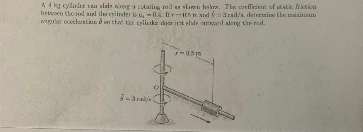 A 4 kg cylinder can slide along a rotating rod as shown below. The coefficient of static friction
between the rod and the cylinder is u, = 0.4. Ifr 0.5 m and 0 3 rad/s, determine the maxirmum
angular acceleration 0 so that the cylinder does not slide outward along the rod.
r= 0.5 m
#= 3 rad/s
